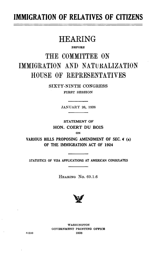 handle is hein.cbhear/ircnt0001 and id is 1 raw text is: 


IMMIGRATION OF RELATIVES OF CITIZENS




                HEARING
                     BEFORE

           THE COMMITTEE ON

  IMMIGRATION AND NATURALIZATION

      HOUSE OF REPRESENTATIVES

             SIXTY-NINTH CONGRESS
                  FIRST SESSION


                  JANUARY 26, 1926


                  STATEMENT OF
              HON. COERT DU BOIS
                      ON
    VARIOUS BILLS PROPOSING AMENDMENT OF SEC. 4 (a)
           OF THE IMMIGRATION ACT OF 1924


      STATISTICS OF VISA APPLICATIONS AT AMERICAN CONSULATES


                HEARING No. 69.1.6









                   WASHINGTON
              GOVORNMONT PRINTING OFFICE
    81239             1926


