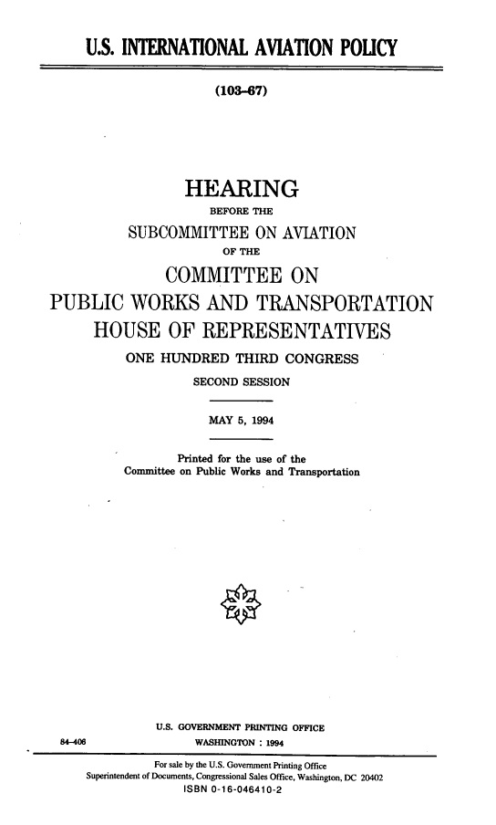 handle is hein.cbhear/isintavp0001 and id is 1 raw text is: U.S. INTERNATIONAL AVIATION POLICY
(103-67)
HEARING
BEFORE THE
SUBCOMMITTEE ON AVIATION
OF THE
COMMITTEE ON
PUBLIC WORKS AND TRANSPORTATION
HOUSE OF REPRESENTATIVES

ONE HUNDRED THIRD CONGRESS
SECOND SESSION

MAY 5, 1994

Printed for the use of the
Committee on Public Works and Transportation

U.S. GOVERNMENT PRINTING OFFICE
WASHINGTON : 1994

84-408

For sale by the U.S. Government Printing Office
Superintendent of Documents, Congressional Sales Office, Washington, DC 20402
ISBN 0-16-046410-2



