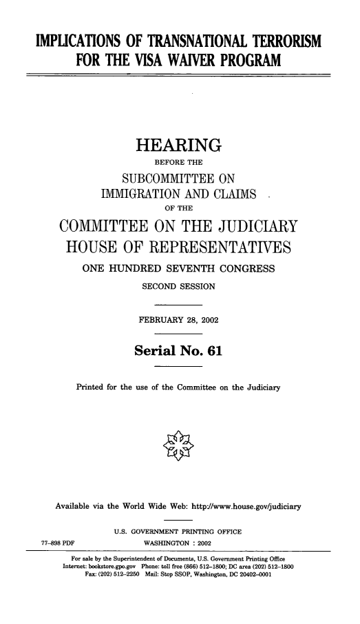 handle is hein.cbhear/itnstvw0001 and id is 1 raw text is: IMPLICATIONS OF TRANSNATIONAL TERRORISM
FOR THE VISA WAIVER PROGRAM
HEARING
BEFORE THE
SUBCOMMITTEE ON
IMMIGRATION AND CLAIMS
OF THE
COMMITTEE ON THE JUDICIARY
HOUSE OF REPRESENTATIVES
ONE HUNDRED SEVENTH CONGRESS
SECOND SESSION
FEBRUARY 28, 2002
Serial No. 61
Printed for the use of the Committee on the Judiciary
Available via the World Wide Web: http://www.house.gov/judiciary
U.S. GOVERNMENT PRINTING OFFICE
77-898 PDF            WASHINGTON : 2002
For sale by the Superintendent of Documents, U.S. Government Printing Office
Internet: bookstore.gpo.gov Phone: toll free (866) 512-1800; DC area (202) 512-1800
Fax: (202) 512-2250 Mail: Stop SSOP, Washington, DC 20402-0001


