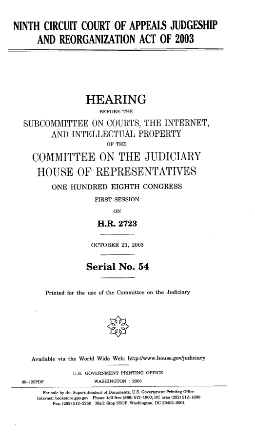 handle is hein.cbhear/ixcca0001 and id is 1 raw text is: NINTH CIRCUIT COURT OF APPEAIS JUDGESHIP
AND REORGANIZATION ACT OF 2003
HEARING
BEFORE THE
SUBCOMMITTEE ON COURTS, THE INTERNET,
AND INTELLECTUAL PROPERTY
OF THE
COMMITTEE ON THE JUDICIARY
HOUSE OF REPRESENTATIVES
ONE HUNDRED EIGHTH CONGRESS
FIRST SESSION
ON
H.R. 2723
OCTOBER 21, 2003
Serial No. 54
Printed for the use of the Committee on the Judiciary
Available via the World Wide Web: http/www.house.gov/judiciary
U.S. GOVERNMENT PRINTING OFFICE
90-125PDF             WASHINGTON : 2003
For sale by the Superintendent of Documents, U.S. Government Printing Office
Internet: bookstore.gpo.gov Phone: toll free (866) 512-1800; DC area (202) 512-1800
Fax: (202) 512-2250 Mail: Stop SSOP, Washington, DC 20402-0001


