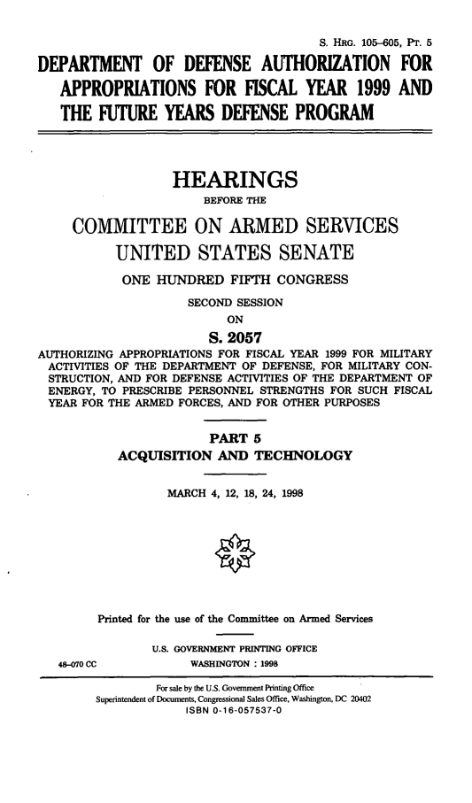 handle is hein.cbhear/ixfypv0001 and id is 1 raw text is: S. HRG. 105-605, PT. 5
DEPARTMENT OF DEFENSE AUTHORIZATION FOR
APPROPRIATIONS FOR FISCAL YEAR 1999 AND
THE FUTURE YEARS DEFENSE PROGRAM
HEARINGS
BEFORE THE
COMMITTEE ON ARMED SERVICES
UNITED STATES SENATE
ONE HUNDRED FIFTH CONGRESS
SECOND SESSION
ON
S. 2057
AUTHORIZING APPROPRIATIONS FOR FISCAL YEAR 1999 FOR MILITARY
ACTIVITIES OF THE DEPARTMENT OF DEFENSE, FOR MILITARY CON-
STRUCTION, AND FOR DEFENSE ACTIVITIES OF THE DEPARTMENT OF
ENERGY, TO PRESCRIBE PERSONNEL STRENGTHS FOR SUCH FISCAL
YEAR FOR THE ARMED FORCES, AND FOR OTHER PURPOSES
PART 5
ACQUISITION AND TECHNOLOGY
MARCH 4, 12, 18, 24, 1998
Printed for the use of the Committee on Armed Services
U.S. GOVERNMENT PRINTING OFFICE
48-070 CC          WASHINGTON : 1998
For sale by the U.S. Government Printing Office
Superintendent of Documents, Congressional Sales Office, Washington, DC 20402
ISBN 0-16-057537-0


