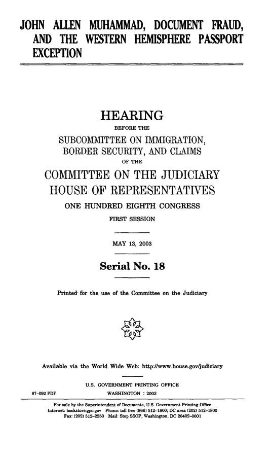 handle is hein.cbhear/jamdf0001 and id is 1 raw text is: JOHN ALLEN MUHAMMAD, DOCUMENT FRAUD,
AND THE WESTERN HEMISPHERE PASSPORT
EXCEPTION

HEARING
BEFORE THE
SUBCOMMITTEE ON IMMIGRATION,
BORDER SECURITY, AND CLAIMS
OF THE
COMMITTEE ON THE JUDICIARY
HOUSE OF REPRESENTATIVES
ONE HUNDRED EIGHTH CONGRESS
FIRST SESSION

MAY 13, 2003

Serial No. 18
Printed for the use of the Committee on the Judiciary
Available via the World Wide Web: http//www.house.gov/judiciary

87-092 PDF

U.S. GOVERNMENT PRINTING OFFICE
WASHINGTON : 2003

For sale by the Superintendent of Documents, U.S. Government Printing Office
Internet: bookstore.gpo.gov Phone: toll free (866) 512-1800; DC area (202) 512-1800
Fax: (202) 512-2250 Mail: Stop SSOP, Washington, DC 20402-0001


