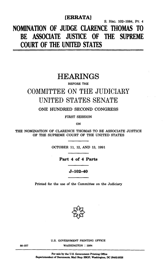 handle is hein.cbhear/jcter0001 and id is 1 raw text is: [ERRATA]
S. HRG. 102-1084, PT. 4
NOMINATION OF JUDGE CLARENCE THOMAS TO
BE ASSOCIATE JUSTICE OF THE SUPREME
COURT OF THE UNITED STATES

HEARINGS
BEFORE THE
COMMITTEE ON THE JUDICIARY
UNITED STATES SENATE
ONE HUNDRED SECOND CONGRESS
FIRST SESSION
ON
THE NOMINATION OF CLARENCE THOMAS TO BE ASSOCIATE JUSTICE
OF THE SUPREME COURT OF THE UNITED STATES

OCTOBER 11, 12, AND 13, 1991
Part 4 of 4 Parts

J-102-40

Printed for the use of the Committee on the Judiciary

U.S. GOVERNMENT PRINTING OFFICE
WASHINGTON : 1994

For sale by the U.S. Government Printing Office
Superintendent of Documents, Mail Stop: SSOP, Washington, DC 20402-9328

80-557


