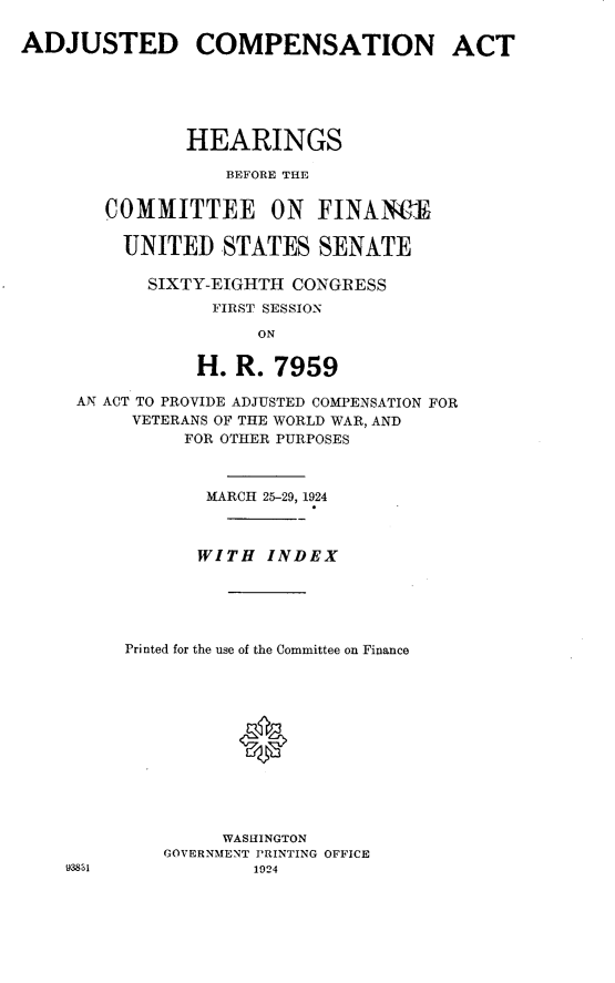 handle is hein.cbhear/jcwv0001 and id is 1 raw text is: 

ADJUSTED COMPENSATION ACT






               HEARINGS

                   BEFORE THE


        COMMITTEE ON FINANl

        UNITED STATES SENATE

            SIXTY-EIGHTH CONGRESS
                 FIRST SESSION

                      ON

                H. R. 7959


AN ACT TO PROVIDE ADJUSTED COMPENSATION FOR
      VETERANS OF THE WORLD WAR, AND
           FOR OTHER PURPOSES



             MARCH 25-29, 1924



             WITH INDEX





     Printed for the use of the Committee on Finance












              WASHINGTON
         GOVERNMENT PRINTING OFFICE
93811            1924


