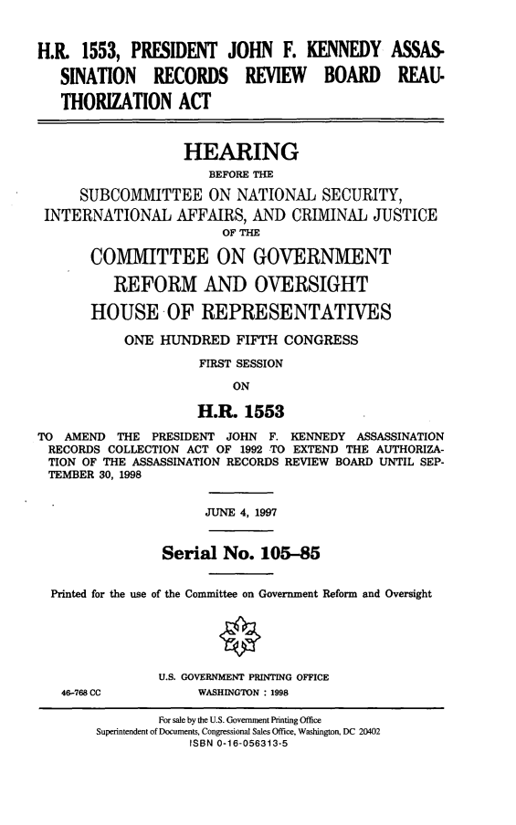 handle is hein.cbhear/jfkarr0001 and id is 1 raw text is: H.R. 1553, PRESIDENT JOHN F. KENNEDY ASSAS.
SINATION RECORDS REVIEW BOARD REAU-
THORIZATION ACT
HEARING
BEFORE THE
SUBCOMMITTEE ON NATIONAL SECURITY,
INTERNATIONAL AFFAIRS, AND CRIMINAL JUSTICE
OF THE
COMMITTEE ON GOVERNMENT
REFORM AND OVERSIGHT
HOUSE OF REPRESENTATIVES
ONE HUNDRED FIFTH CONGRESS
FIRST SESSION
ON
H.R. 1553
TO AMEND THE PRESIDENT JOHN F. KENNEDY ASSASSINATION
RECORDS COLLECTION ACT OF 1992 TO EXTEND THE AUTHORIZA-
TION OF THE ASSASSINATION RECORDS REVIEW BOARD UNTIL SEP-
TEMBER 30, 1998
JUNE 4, 1997
Serial No. 105-85
Printed for the use of the Committee on Government Reform and Oversight
U.S. GOVERNMENT PRINTING OFFICE
46-768 CC           WASHINGTON : 1998
For sale by the U.S. Government Printing Office
Superintendent of Documents, Congressional Sales Office, Washington, DC 20402
ISBN 0-16-056313-5



