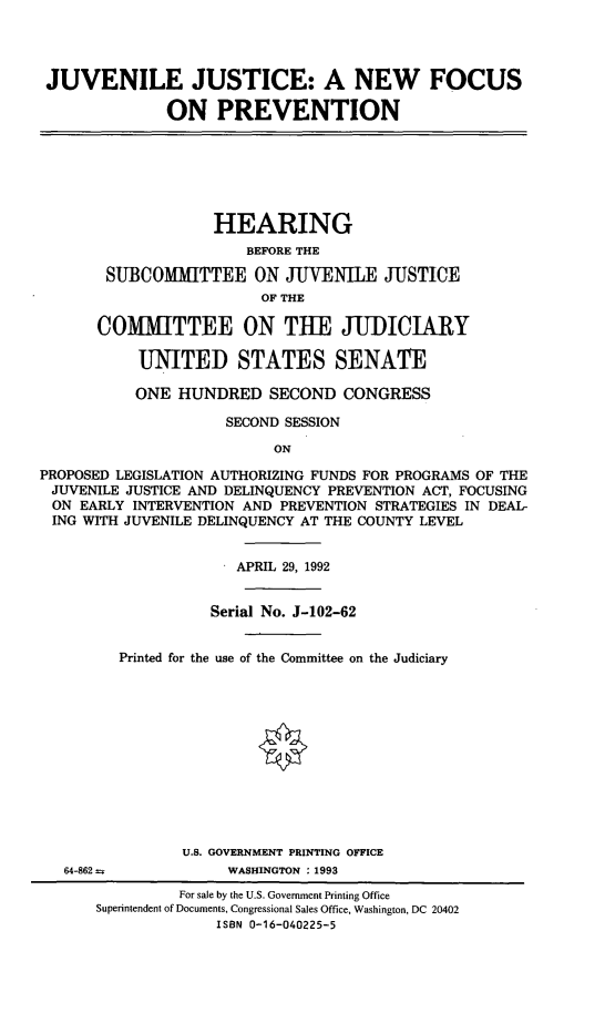 handle is hein.cbhear/jjanf0001 and id is 1 raw text is: 




JUVENILE JUSTICE: A NEW FOCUS

              ON PREVENTION


                    HEARING
                       BEFORE THE

       SUBCOMMITTEE ON JUVENILE JUSTICE
                         OF THE

       COMIUTTEE ON THE JUDICIARY

           UNITED STATES SENATE

           ONE HUNDRED SECOND CONGRESS

                     SECOND SESSION

                          ON
PROPOSED LEGISLATION AUTHORIZING FUNDS FOR PROGRAMS OF THE
JUVENILE JUSTICE AND DELINQUENCY PREVENTION ACT, FOCUSING
ON EARLY INTERVENTION AND PREVENTION STRATEGIES IN DEAL-
ING WITH JUVENILE DELINQUENCY AT THE COUNTY LEVEL


64-862 =


             APRIL 29, 1992


          Serial No. J-102-62


Printed for the use of the Committee on the Judiciary












       U.S. GOVERNMENT PRINTING OFFICE
            WASHINGTON : 1993


         For sale by the U.S. Government Printing Office
Superintendent of Documents, Congressional Sales Office, Washington, DC 20402
              ISBN 0-16-040225-5


