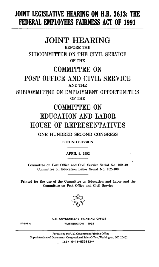 handle is hein.cbhear/jlfef0001 and id is 1 raw text is: JOINT LEGISLATIVE HEARING ON H.R. 3613: THE
FEDERAL EMPLOYEES FAIRNESS ACT OF 1991
JOINT HEARING
BEFORE THE
SUBCOMMITTEE ON THE CIVIL SERVICE
OF THE
COMITTEE ON
POST OFFICE AND CIVIL SERVICE
AND THE
SUBCOMMITTEE ON EMPLOYMENT OPPORTUNITIES
OF THE
COMMITTEE ON
EDUCATION AND LABOR
HOUSE OF REPRESENTATIVES
ONE HUNDRED SECOND CONGRESS
SECOND SESSION
APRIL 9, 1992
Committee on Post Office and Civil Service Serial No. 102-49
Committee on Education Labor Serial No. 102-108
Printed for the use of the Committee on Education and Labor and the
Committee on Post Office and Civil Service
U.S. GOVERNMENT PRINTING OFFICE
57-898              WASHINGTON : 1992
For sale by the U.S. Government Printing Office
Superintendent of Documents, Congressional Sales Office, Washington, DC 20402
ISBN 0-16-039312-4



