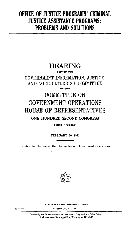 handle is hein.cbhear/jpcja0001 and id is 1 raw text is: OFFICE OF JUSTICE PROGRAMS' CRIMINAL
JUSTICE ASSISTANCE PROGRAMS:
PROBLEMS AND SOLUTIONS

HEARING
BEFORE THE
GOVERNMENT INFORMATION, JUSTICE,
AND AGRICULTURE SUBCOMMITTEE
OF THE
COMMITTEE ON
GOVERNMENT OPERATIONS
HOUSE OF REPRESENTATIVES
ONE HUNDRED SECOND CONGRESS
FIRST SESSION
FEBRUARY 20, 1991
Printed for the use of the Committee on Government Operations

U.S. GOVERNMENT PRINTING OFFICE
WASHINGTON : 1991

43-676 =

For sale by the Superintendent of Documents, Congressional Sales Office
U.S. Government Printing Office, Washington, DC 20402


