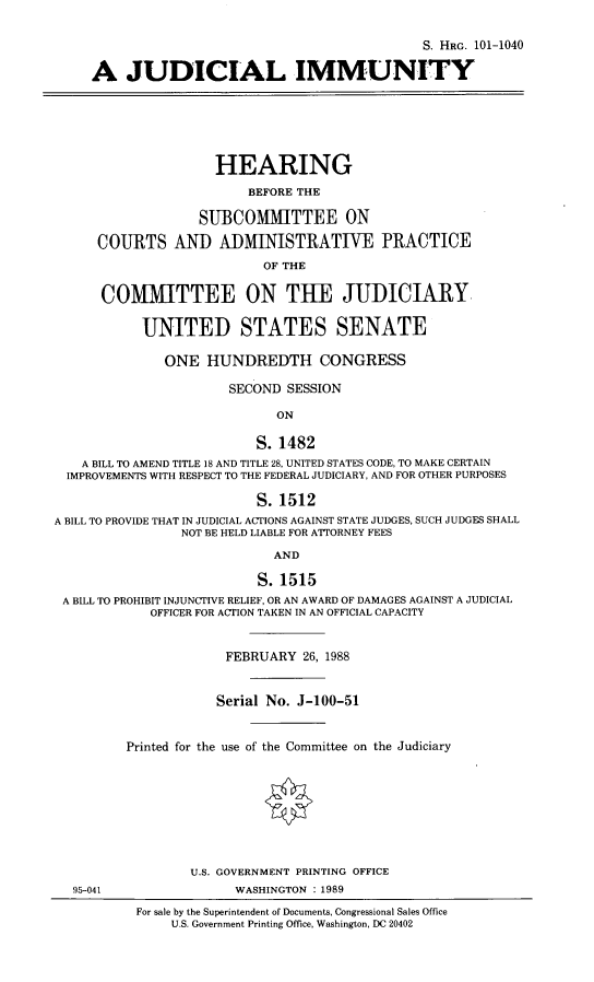 handle is hein.cbhear/judicmty0001 and id is 1 raw text is: 

                                                S. HRG. 101-1040

     A JUDICIAL IMMUNITY






                     HEARING
                         BEFORE THE

                   SUBCOMMITTEE ON

      COURTS AND ADMINISTRATIVE PRACTICE
                           OF THE

      COMMITTEE ON THE JUDICIARY,

           UNITED STATES SENATE

              ONE HUNDREDTH CONGRESS

                       SECOND SESSION

                             ON

                          S. 1482
    A BILL TO AMEND TITLE 18 AND TITLE 28, UNITED STATES CODE, TO MAKE CERTAIN
  IMPROVEMENTS WITH RESPECT TO THE FEDERAL JUDICIARY, AND FOR OTHER PURPOSES

                          S. 1512
A BILL TO PROVIDE THAT IN JUDICIAL ACTIONS AGAINST STATE JUDGES, SUCH JUDGES SHALL
                 NOT BE HELD LIABLE FOR ATTORNEY FEES
                             AND

                           S. 1515
 A BILL TO PROHIBIT INJUNCTIVE RELIEF, OR AN AWARD OF DAMAGES AGAINST A JUDICIAL
             OFFICER FOR ACTION TAKEN IN AN OFFICIAL CAPACITY


                      FEBRUARY 26, 1988


                      Serial No. J-100-51


         Printed for the use of the Committee on the Judiciary








                  U.S. GOVERNMENT PRINTING OFFICE
  95-041                WASHINGTON : 1989
           For sale by the Superintendent of Documents, Congressional Sales Office
               U.S. Government Printing Office, Washington, DC 20402


