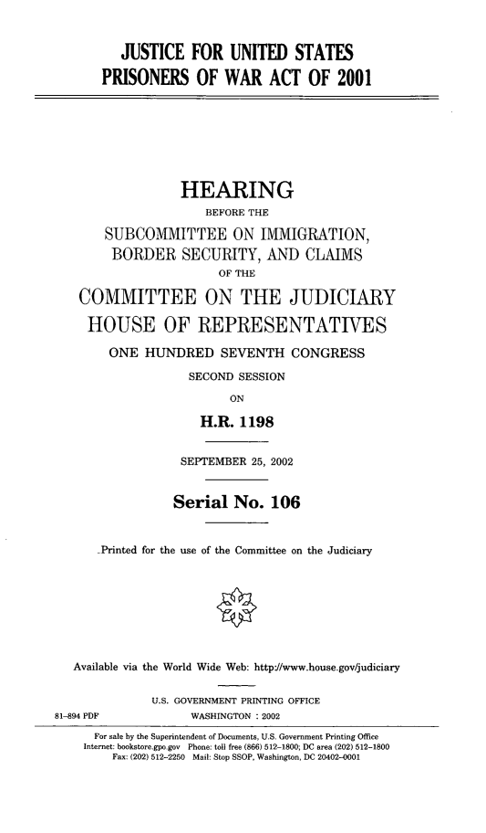 handle is hein.cbhear/juspow0001 and id is 1 raw text is: JUSTICE FOR UNITED STATES
PRISONERS OF WAR ACT OF 2001
HEARING
BEFORE THE
SUBCOMMITTEE ON IMMIGRATION,
BORDER SECURITY, AND CLAIMS
OF THE
COMMITTEE ON THE JUDICIARY
HOUSE OF REPRESENTATIVES
ONE HUNDRED SEVENTH CONGRESS
SECOND SESSION
ON
H.R. 1198
SEPTEMBER 25, 2002
Serial No. 106
Printed for the use of the Committee on the Judiciary
Available via the World Wide Web: http//www.house.gov/judiciary
U.S. GOVERNMENT PRINTING OFFICE
81-894 PDF            WASHINGTON : 2002
For sale by the Superintendent of Documents, U.S. Government Printing Office
Internet: bookstore.gpo.gov Phone: toil free (866) 512-1800; DC area (202) 512-1800
Fax: (202) 512-2250 Mail: Stop SSOP, Washington, DC 20402-0001


