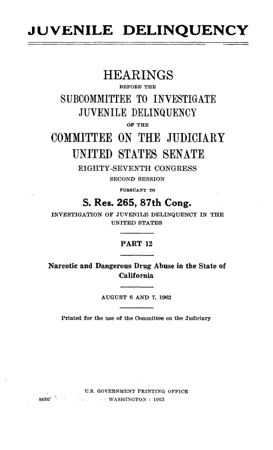 handle is hein.cbhear/juvdelqxii0001 and id is 1 raw text is: 



JUVENILE DELINQUENCY





               HEARINGS
                   BEFORE THE

       SUBCOMMITTEE TO INVESTIGATE

          JUVENILE DELINQUENCY
                    OF THE

     COMMITTEE ON THE JUDICIARY

         UNITED STATES SENATE
         EIGHTY-SEVENTH CONGRESS
                 SECOND SESSION
                   PURSUANT TO

           S. Res. 265, 87th Cong.
     INVESTIGATION OF JUVENILIE DELINQUENCY IN THE
                 UNITED STATES


                   PART 12


    Narcotic and Dangerous Drug Abuse in the State of
                   California


               AUGUST 6 AND 7, 1962


       Printed for the use of the Oommittee on the Judiciary


U.S. GOVERNMENT PRINTING OFFICE
   . WASHINGTON : 1963


88022



