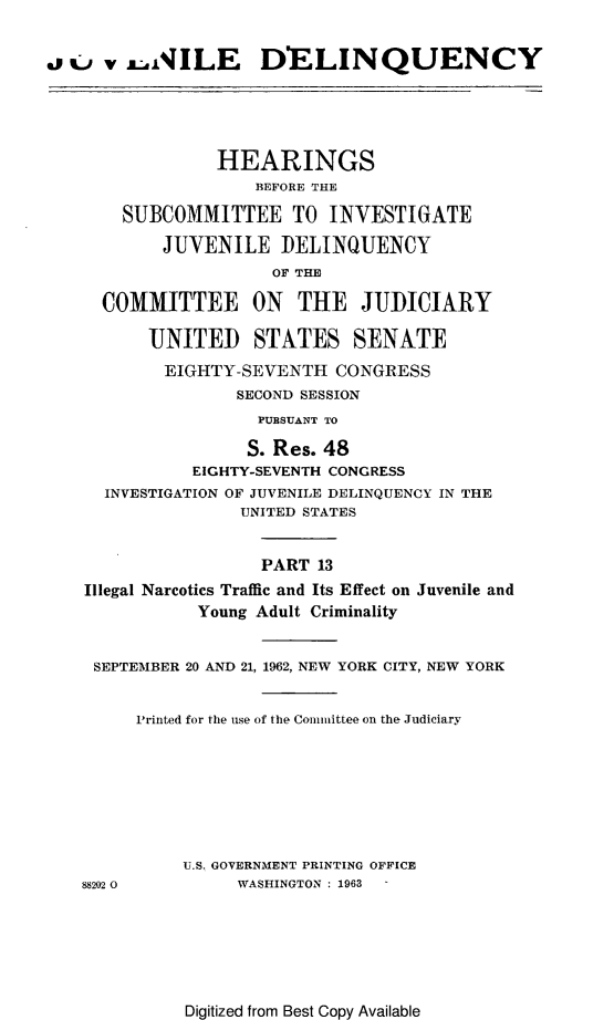 handle is hein.cbhear/juvdelqxiii0001 and id is 1 raw text is: 


asc   vxNILE DELINQUENCY





                 HEARINGS
                    BEFORE THE

       SUBCOMMITTEE TO INVESTIGATE

           JUVENILE DELINQUENCY
                      OF THE

     COMMITTEE ON THE JUI)CIARY

          UNITED STATES SENATE
          EIGHTY-SEVENTH CONGRESS
                   SECOND SESSION
                     PURSUANT TO

                     S. Res. 48
              EIGHTY-SEVENTH CONGRESS
      INVESTIGATION OF JUVENILE DELINQUENCY IN THE
                   UNITED STATES


                     PART 13
    Illegal Narcotics Traffic and Its Effect on Juvenile and
               Young Adult Criminality


     SEPTEMBER 20 AND 21, 1962, NEW YORK CITY, NEW YORK


         Printed for the use of the Comittee on the Judiciary







             U.S. GOVERNMENT PRINTING OFFICE
   88202 0         WASHINGTON : 1963


Digitized from Best Copy Available



