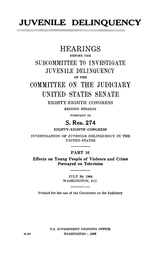 handle is hein.cbhear/juvdelqxvi0001 and id is 1 raw text is: 




JUVENILE DELINQUENCY






               HEARINGS
                  BEFORE THE

      SUBCOMMITTEE TO INVESTIGATE

          JUVENILE DELINQUENCY
                    OF THE

    COMMITTEE ON THE JUDICIARY

        UNITED STATES SENATE

          EIGHTY-EIGHTH CONGRESS
                SECOND SESSION
                  PURSUANT TO

                  S. Res. 274
             EIGHTY-EIGHTH CONGRESS

    INVESTIGATION OF JUVENILE DELINQUENCY IN THE
                 UNITED STATES


                   PART 16

     Effects on Young People of Violence and Crime
              Portrayed on Television


                  JULY 30, 1964
                WASHINGTON, D.C.


       Printed for the use of the Committee on the Judiciary









           U.S. GOVERNMENT PRINTING OFFICE
  20-287        WASHIN.GTQN_:_ 1965


