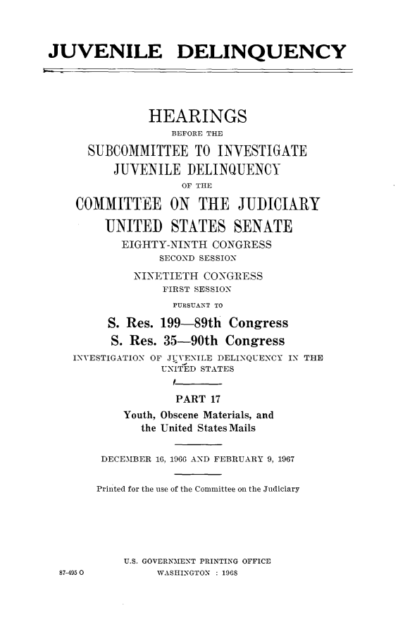 handle is hein.cbhear/juvdelqxvii0001 and id is 1 raw text is: 



JUVENILE DELINQUENCY





               HEARINGS
                  BEFORE THE

      SUBCOMMITTEE TO INVESTIGATE
          JUVENILE DELINQUENCY
                    OF THE

    COMMITTEE ON      THE JUDICIARY

        UNITED STATES SENATE
           EIGHTY-NINTH CONGRESS
                SECOND SESSION
             NINETIETH CONGRESS
                 FIRST SESSION
                 PURSUANT TO

         S. Res. 199-89th Congress
         S. Res. 35-90th Congress
    INVESTIGATION OF JUVENILE DELINQUENCY IN THE
                 UNITED STATES
                 I
                   PART 17
           Youth, Obscene Materials, and
              the United States Mails


        DECEMBER 16, 1966 AND FEBRUARY 9, 1967

        Printed for the use of the Committee on the Judiciary





           U.S. GOVERNMENT PRINTING OFFICE
  87-4950       WASHINGTON : 196S


