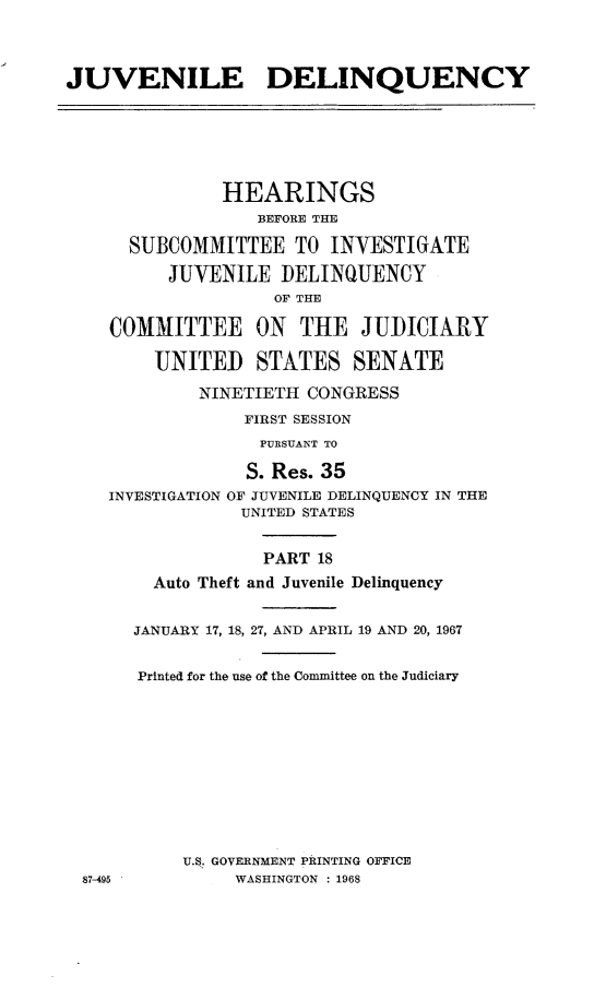 handle is hein.cbhear/juvdelqxviii0001 and id is 1 raw text is: 



JUVENILE DELINQUENCY






               HEARINGS
                  BEFORE THE

      SUBCOMMITTEE TO INVESTIGATE

          JUVENILE DELINQUENCY
                    OF THE

    COMMITTEE ON THE JUDICIARY

        UNITED STATES SENATE

             NINETIETH CONGRESS
                 FIRST SESSION
                 PURSUANT TO

                 S. Res. 35
    INVESTIGATION OF JUVENILE DELINQUENCY IN THE
                 UNITED STATES


                   PART 18
        Auto Theft and Juvenile Delinquency


      JANUARY 17, 18, 27, AND APRIL 19 AND 20, 1967


      Printed for the use of the Committee on the Judiciary











           U.S. GOVERNMENT PRINTING OFFICE
 87-495         WASHINGTON : 1968


