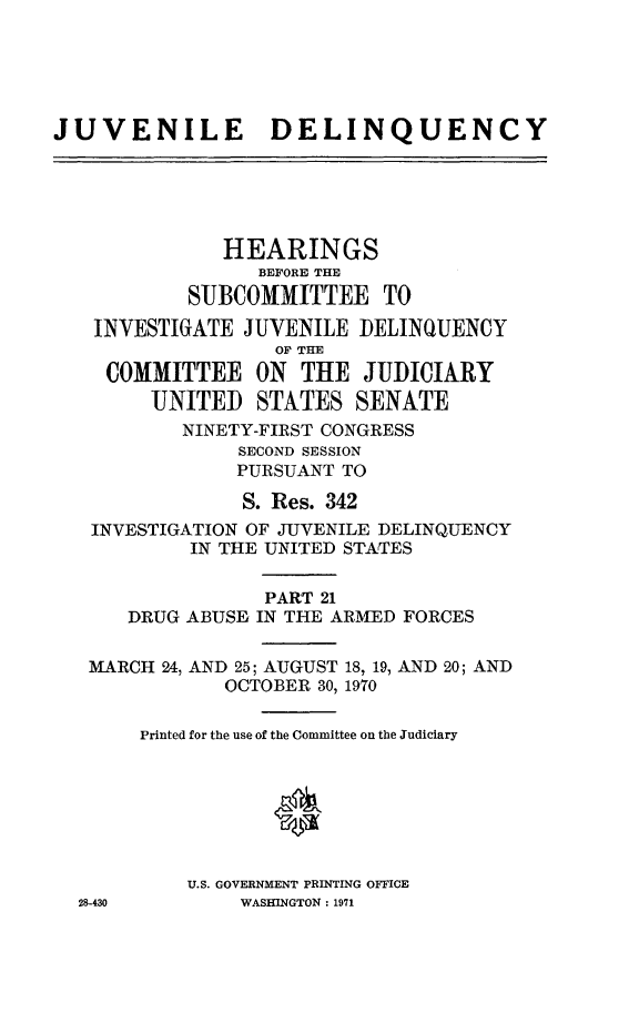 handle is hein.cbhear/juvdelqxxi0001 and id is 1 raw text is: 





JUVENILE DELINQUENCY





              HEARINGS
                 BEFORE THE
           SUBCOMMITTEE TO
   INVESTIGATE JUVENILE ]DELINQUENCY
                   OF THE
    COMMITTEE ON THE JUDICIARY
        UNITED STATES SENATE
           NINETY-FIRST CONGRESS
                SECOND SESSION
                PURSUANT TO

                S. Res. 342
   INVESTIGATION OF JUVENILE DELINQUENCY
            IN THE UNITED STATES

                  PART 21
      DRUG ABUSE IN THE ARMED FORCES


   MARCH 24, AND 25; AUGUST 18, 19, AND 20; AND
              OCTOBER 30, 19,70

       Printed for the use of the Committee on the Judiciary


                   0



           U.S. GOVERNMENT PRINTING OFFICE
  28-430        WASHINGTON: 1971


