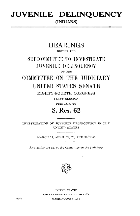 handle is hein.cbhear/jvdq0001 and id is 1 raw text is: 



JUVENILE DELINQUENCY

                  (INDIANS)


           HEARINGS
              BEFORE THE


  SUBCOMMITTEE TO INVESTIGATE

      JUVENILE DELINQUENCY
                OF IPHE
COMMITTEE ON THE JUDICIARY



    UNITED STATES SENATE

      EIGHTY-FOURTH CONGRESS
             FIRST SESSION
             PURSUANT TO
             S. Res. 62




INVESTIGATION OF JUVENILE DELINQUENCY IN TIIM
            UNITED STATES


      M[ARCH 11, APRIL 28, 29, AND .3011955


o297


Printed for the use of the Committee on the Judiciary













          UNITED STATES
      GOVERNMENT PRINTING OFFICE
         WASHINGTON : 1955


