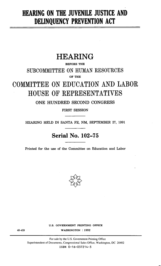 handle is hein.cbhear/jvjudlqp0001 and id is 1 raw text is: 


HEARING ON THE JUVENILE JUSTICE AND

     DELINQUENCY PREVENTION ACT


                  HEARING
                      BEFORE THE

      SUBCOMMITTEE ON IUMAN RESOURCES
                        OF THE

COMMITTEE ON EDUCATION AND LABOR

      HOUSE OF REPRESENTATIVES

          ONE HUNDRED SECOND CONGRESS

                    FIRST SESSION


     HEARING HELD IN SANTA FE, NM, SEPTEMBER 27, 1991



                Serial No. 102-75


     Printed for the use of the Committee on Education and Labor


U.S. GOVERNMENT PRINTING OFFICE
     WASHINGTON :1992


48-459


         For sale by the U.S. Government Printing Office
Superintendent of Documents, Congressional Sales Office, Washington, DC 20402
             ISBN 0-16-037214-3


