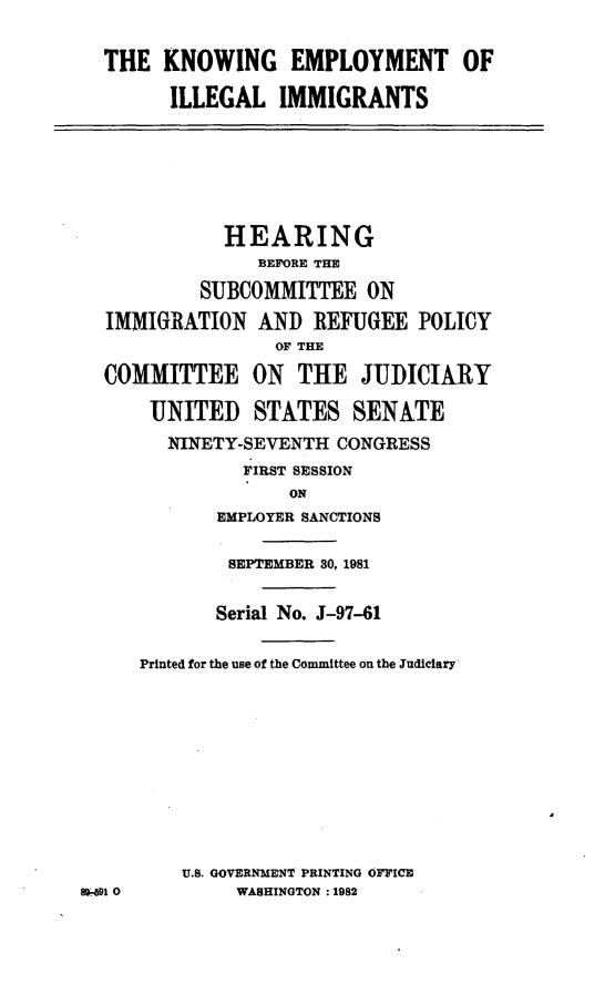 handle is hein.cbhear/knwemplo0001 and id is 1 raw text is: 

  THE KNOWING EMPLOYMENT OF

        ILLEGAL IMMIGRANTS





             HEARING
                BEFORE THE
           SUBCOMMITTEE ON
  IMMIGRATION AND REFUGEE POLICY
                  OF THE
  COMMITTEE ON THE JUDICIARY

      UNITED STATES SENATE
        NINETY-SEVENTH CONGRESS
               FIRST SESSION
                   ON
            EMPLOYER SANCTIONS

            SEPTEMBER 30, 1981

            Serial No. J-97-61

     Printed for the use of the Committee on the Judiciary









         U.S. GOVERNMENT PRINTING OFrICE
8991 0       WASHINGTON :1982


