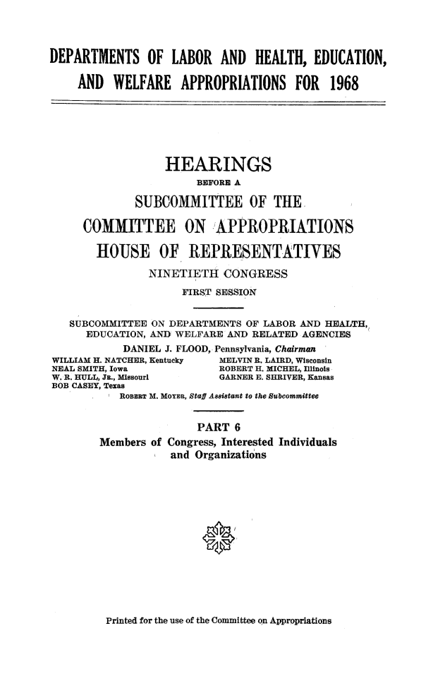 handle is hein.cbhear/lahewap0001 and id is 1 raw text is: 




DEPARTMENTS OF LABOR AND HEALTH, EDUCATION,

    AND   WELFARE APPROPRIATIONS FOR 1968







                  HEARINGS
                       BEFORE A

             SUBCOMMITTEE OF THE

     COMMITTEE ON APPROPRIATIONS

       HOUSE OF REPRESENTATIVES

                NINETIETH  CONGRESS

                     FIRST SESSION


   SUBCOMMITTEE ON DEPARTMENTS OF LABOR AND HEALTH,
      EDUCATION, AND WELFARE AND RELATED AGENCIES
            DANIEL J. FLOOD, Pennsylvania, Chairman
WILLIAM H. NATCHER, Kentucky MELVIN R. LAIRD, Wisconsin
NEAL SMITH, Iowa           ROBERT H. MICHEL, Illinois
W. R. HULL, JE., Missouri  GARNER E. SHRIVER, Kansas
BOB CASEY, Texas
           ROBERT M. MoYER, Staff Assistant to the Subcommittee


                       PART  6
        Members of Congress, Interested Individuals
                   and Organizations


Printed for the use of the Committee on Appropriations


