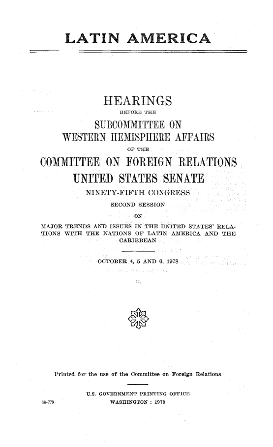 handle is hein.cbhear/latam0001 and id is 1 raw text is: 





     LATIN AMERICA









             HEARINGS
                 BEFORE THE

           SUBCOMMITTEE ON

     WESTERN HEMISPHERE AFFAIRS
                  OF THE

COMMITTEE ON FOREIGN RELATIONS


       UNITED STATES SENATE

         NINETY-FIFTH CONGRESS

               SECOND SESSION

                    ON

MAJOR TRENDS AND ISSUES IN THE UNITED STATES' RELA-
TIONS WITH THE NATIONS OF LATIN AMERICA AND THE
                CARIBBEAN


            OCTOBER 4, 5 AND 6, 1978


















   Printed for the use of the Committee on Foreign Relations


          U.S. GOVERNMENT PRINTING OFFICE
36-779         WASHINGTON : 1979


