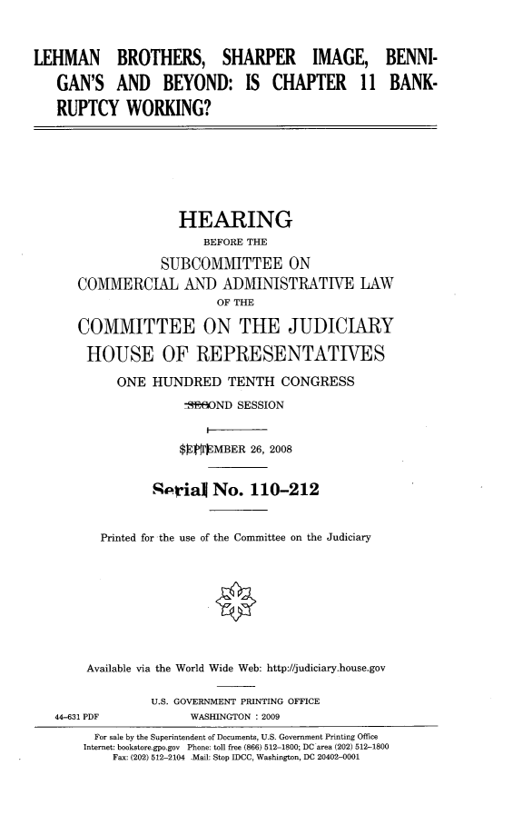 handle is hein.cbhear/lbshinkw0001 and id is 1 raw text is: 



LEHMAN BROTHERS, SHARPER IMAGE, BENNI-

   GAN'S AND BEYOND: IS CHAPTER 11 BANK-

   RUPTCY WORKING?


              HEARING
                  BEFORE THE

            SUBCOMMITTEE ON
COMMERCIAL AND ADMINISTRATIVE LAW
                    OF THE

COMMITTEE ON THE JUDICIARY

HOUSE OF REPRESENTATIVES

      ONE HUNDRED TENTH CONGRESS
               7SRBO(ND SESSION


               $ $]PMBER 26, 2008


           %Pqrialj No. 110-212


   Printed for the use of the Committee on the Judiciary









 Available via the World Wide Web: http://judiciary.house.gov


44-631 PDF


U.S. GOVERNMENT PRINTING OFFICE
      WASHINGTON : 2009


  For sale by the Superintendent of Documents, U.S. Government Printing Office
Internet: bookstore.gpo.gov Phone: toll free (866) 512-1800; DC area (202) 512-1800
    Fax: (202) 512-2104 Mail: Stop IDCC, Washington, DC 20402-0001


