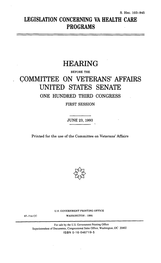 handle is hein.cbhear/lcvahc0001 and id is 1 raw text is: S. HRG. 103-945
LEGISLATION CONCERNING VA HEALTH CARE
PROGRAMS

HEARING
BEFORE THE
COMMITTEE ON VETERANS' AFFAIRS
UNITED STATES SENATE
ONE HUNDRED THIRD CONGRESS
FIRST SESSION
JUNE 23, 1993
Printed for the use of the Committee on Veterans' Affairs

87-714 CC

U.S. GOVERNMENT PRINTING OFFICE
WASHINGTON: 1995

For sale by the U.S. Government Printing Office
Superintendent of Documents, Congressional Sales Office, Washington, DC 20402
ISBN 0-16-046719-5


