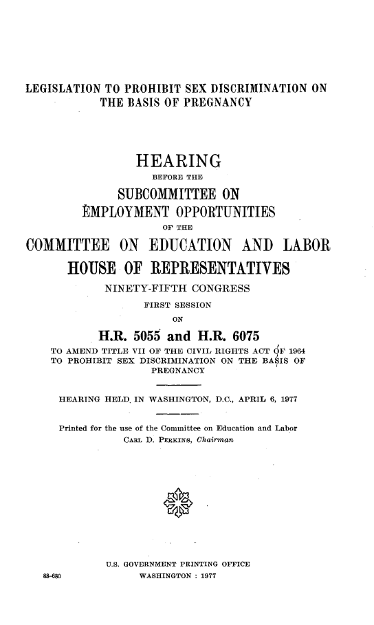 handle is hein.cbhear/leglprhb0001 and id is 1 raw text is: 









LEGISLATION TO PROHIBIT SEX DISCRIMINATION ON
            THE BASIS OF PREGNANCY






                 HEARING
                    BEFORE THE

               SUBCOMMITTEE ON

         EMPLOYMENT OPPORTUNITIES
                      OF THE

COMMITTEE ON EDUCATION AND LABOR


       HOUSE OF REPRESENTATIVES

            NINETY-FIFTH CONGRESS

                   FIRST SESSION
                       ON

           H.R. 5055 and H.R. 6075
    TO AMEND TITLE VII OF THE CIVIL RIGHTS ACT OF 1964
    TO PROHIBIT SEX DISCRIMINATION ON THE BASIS OF
                    PREGNANCY


     HEARING HELD IN WASHINGTON, D.C., APRIL 6, 1977


     Printed for the use of the Committee on Education and Labor
               CARL D. PERKINS, Chairman














             U.S. GOVERNMENT PRINTING OFFICE
   88-680         WASHINGTON : 1977



