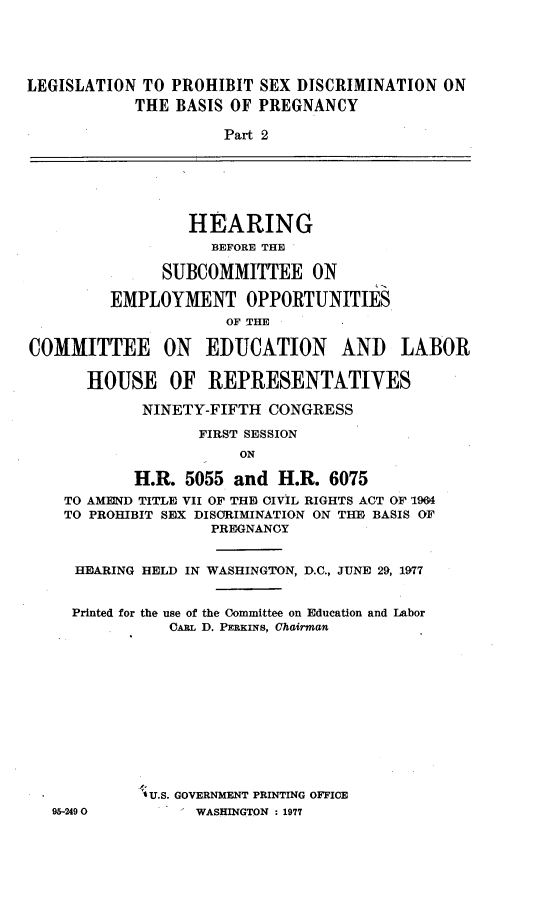 handle is hein.cbhear/legssxm0001 and id is 1 raw text is: 





LEGISLATION TO PROHIBIT SEX DISCRIMINATION ON
            THE BASIS OF PREGNANCY

                     Part 2






                  HEARING
                    BEFORE THE

               SUBCOMMITTEE ON

         EMPLOYMENT OPPORTUNITIES
                      OF THE

COMMITTEE ON EDUCATION AND LABOR

       HOUSE OF REPRESENTATIVES

             NINETY-FIFTH CONGRESS

                   FIRST SESSION
                       ON

            H.R. 5055 and H.R. 6075
    TO AMEND TITLE VII OF THE) CIVIL RIGHTS ACT OF 1964
    TO PROHIBIT SEX DISCRIMINATION ON TI BASIS OF
                    PREGNANCY


     HEARING HELD IN WASHINGTON, D.C., JUNE 29, 1977


     Printed for the use of the Committee on Education and Labor
                CARL D. PERKINS, Chairman












             1 U.S. GOVERNMENT PRINTING OFFICE
   95-249 0       WASHINGTON : 1977


