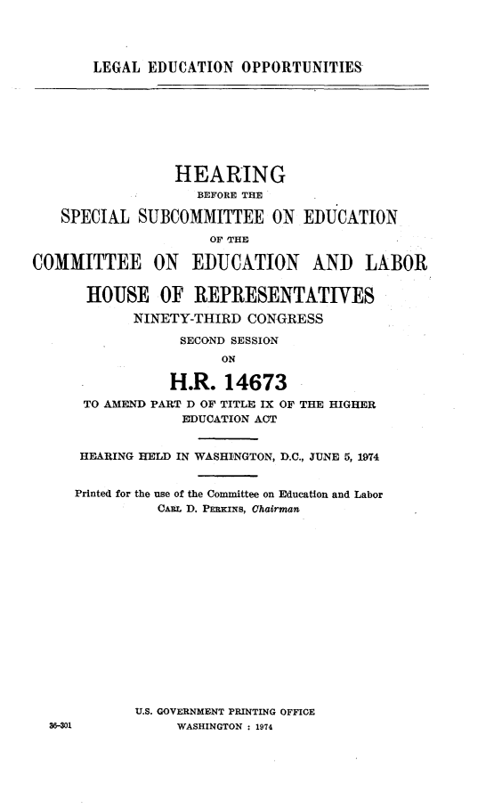 handle is hein.cbhear/lgledp0001 and id is 1 raw text is: 




LEGAL EDUCATION OPPORTUNITIES


              HEARING
                BEFORE THE

SPECIAL SUBCOMMITTEE ON


EDUCATION


                     OF 'THE

COMMITTEE ON EDUCATION AND LABOR


       HOUSE OF REPRESENTATIVES

            NINETY-THIRD CONGRESS

                  SECOND SESSION
                       ON

                 H.R. 14673
      TO AMEND PART D OF TITLE IX OF THE HIGHER
                  EDUCATION ACT


      HEARING HELD IN WASHINGTON, D.C., JUNE 5, 1974


      Printed for the use of the Committee on Education and Labor
               CARL D. PERKINs, Chairman

















            U.S. GOVERNMENT PRINTING OFFICE
  36-301         WASHINGTON : 1974


