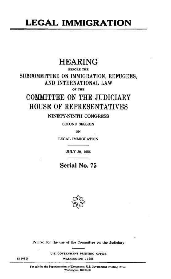 handle is hein.cbhear/lglimg0001 and id is 1 raw text is: LEGAL IMMIGRATION
HEARING
BEFORE THE
SUBCOMMITTEE ON IMMIGRATION, REFUGEES,
AND INTERNATIONAL LAW
OF THE
COMMITTEE ON THE JUDICIARY
HOUSE OF REPRESENTATIVES
NINETY-NINTH CONGRESS
SECOND SESSION
ON
LEGAL IMMIGRATION
JULY 30, 1986
Serial No. 75
Printed for the use of the Committee on the Judiciary
U.S. GOVERNMENT PRINTING OFFICE
63-5090            WASHINGTON : 1986
For sale by the Superintendent of Documents, U.S. Government Printing Office
Washington, DC 20402


