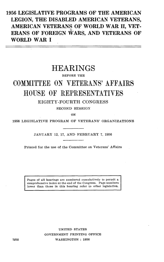 handle is hein.cbhear/lgpald0001 and id is 1 raw text is: 


1956 LEGISLATIVE PROGRAMS OF THE AMERICAN

  LEGION, THE DISABLED AMERICAN VETERANS,

  AMERICAN VETERANS OF WORLD WAR II, VET-

  ERANS OF FOREIGN WARS, AND VETERANS OF

  WORLD WAR I


               HEARINGS
                   BEFORE THE

COMMITTEE ON YETERANS' AFFAIRS


    HOUSE OF REPRESENTATIYES

          EIGHTY-FOURTH CONGRESS
                SECOND SESSION
                      ON

1956 LEGISLATIVE PROGRAM OF VETERANS' ORGANIZATIONS


        JANUARY 12, 17, AND FEBRUARY 7, 1956


    Printed for the use of the Committee on Veterans' Affairs


Pages of all hearings are numbered cumulatively to permit a
comprehensive index at the end of the Congress. Page numbers
lower than those in this hearing refer to other legislation.


     UNITED STATES
GOVERNMENT PRINTING OFFICE
    WASHINGTON : 1956


