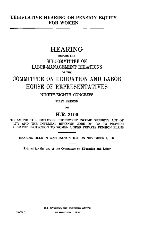 handle is hein.cbhear/lhpnseqw0001 and id is 1 raw text is: 



LEGISLATIVE HEARING ON PENSION EQUITY
                 FOR WOMEN







                 HEARING
                     BEFORE THE

                SUBCOMMITTEE ON
         LABOR-MANAGEMENT RELATIONS
                      OF THE

 COMMITTEE ON EDUCATION AND LABOR

       HOUSE OF REPRESENTATIVES

             NINETY-EIGHTH CONGRESS

                    FIRST SESSION

                        ON

                    H.R. 2100
TO AMEND THE EMPLOYEE RETIREMENT INCOME SECURITY ACT OF
1974 AND THE INTERNAL REVENUE CODE OF 1954 TO PROVIDE
GREATER PROTECTION TO WOMEN UNDER PRIVATE PENSION PLANS


    HEARING HELD IN WASHINGTON, D.C., ON NOVEMBER 1, 1983


      Printed for the use of the Committee on Education and Labor
















               U.S. GOVERNMENT PRINTING OFFICE
   28-7540         WASHINGTON : 1984


