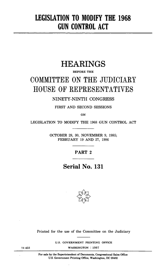 handle is hein.cbhear/lmgca0001 and id is 1 raw text is: LEGISLATION TO MODIFY THE 1968
GUN CONTROL ACT
HEARINGS
BEFORE THE
COMMITTEE ON THE JUDICIARY
HOUSE OF REPRESENTATIVES
NINETY-NINTH CONGRESS
FIRST AND SECOND SESSIONS
ON
LEGISLATION TO MODIFY THE 1968 GUN CONTROL ACT
OCTOBER 28, 30, NOVEMBER 9, 1985;
FEBRUARY 19 AND 27, 1986
PART 2
Serial No. 131
Printed for the use of the Committee on the Judiciary
U.S. GOVERNMENT PRINTING OFFICE
74-453               WASHINGTON :1987
For sale by the Superintendent of Documents, Congressional Sales Office
U.S. Government Printing Office, Washington, DC 20402


