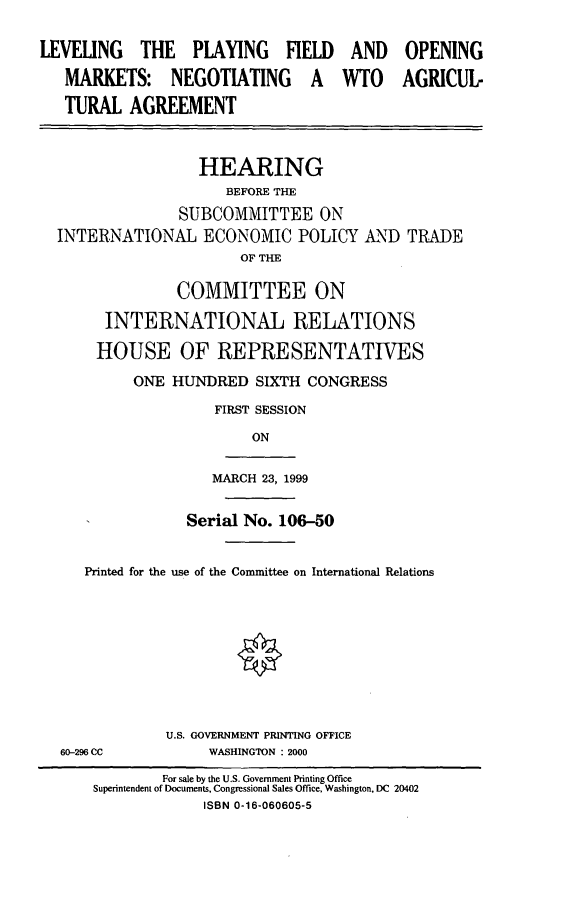 handle is hein.cbhear/lpfom0001 and id is 1 raw text is: LEVELING THE PLAYING FIELD
MARKETS: NEGOTIATING A
TURAL AGREEMENT

AND
WTO

HEARING
BEFORE THE
SUBCOMMITTEE ON
INTERNATIONAL ECONOMIC POLICY A'ND TRADE
OF THE
COMMITTEE ON
INTERNATIONAL RELATIONS
HOUSE OF REPRESENTATIVES
ONE HUNDRED SIXTH CONGRESS
FIRST SESSION
ON

MARCH 23, 1999

Serial No. 106-50
Printed for the use of the Committee on International Relations
U.S. GOVERNMENT PRINTING OFFICE
60-296 CC                     WASHINGTON : 2000
For sale by the U.S. Government Printing Office
Superintendent of Documents, Congressional Sales Office, Washington, DC 20402
ISBN 0-16-060605-5

OPENING
AGRICUL-


