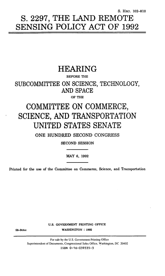handle is hein.cbhear/lrspa0001 and id is 1 raw text is: S. HRG. 102-810
S. 2297, THE LAND REMOTE
SENSING POLICY ACT OF 1992

HEARING
BEFORE THE
SUBCOMMITTEE ON SCIENCE, TECHNOLOGY,
AND SPACE
OF THE
COMMITTEE ON COMMERCE,
SCIENCE, AND TRANSPORTATION
UNITED STATES SENATE

ONE HUNDRED SECOND CONGRESS
SECOND SESSION

MAY 6, 1992

Printed for the use of the Committee on Commerce, Science, and Transportation

U.S. GOVERNMENT PRINTING OFFICE
WASHINGTON : 1992

58-944cc

For sale by the U.S. Government Printing Office
Superintendent of Documents, Congressional Sales Office, Washington, DC 20402
ISBN 0-16-039335-3


