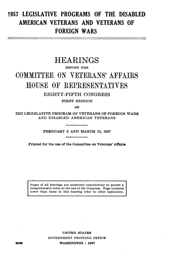 handle is hein.cbhear/lvpdav0001 and id is 1 raw text is: 


1957  LEGISLATIVE PROGRAMS OF THE DISABLED

    AMERICAN VETERANS AND VETERANS OF

                   FOREIGN   WARS







                   HEARINGS
                       BEFORE THE

   COMMITTEE ON VETERANS' AFFAIRS

       HOUSE OF REPMiESENTATIVES

              EIGHTY-FIFTH CONGRESS
                     FIRST SESSION
                          ON
   1957 LEGISLATIVE PROGRAM OF VETERANS OF FOREIGN WARS
            AND DISABLED AMERICAN VETERANS


              FEBRUARY 5 AND MARCH 12, 1957


        Printed for the use of the Committee on Veterans' Affairs









        Pages of all hearings are numbered cumulatively to permit a
        comprehensive index at the end of the Congress. Page numbers
        lower than those in this hearing refer to other legislation.










                     UNITED STATES
                GOVERNMENT PRINTING OFFICE
   ,8046            WASHINGTON : 1957


