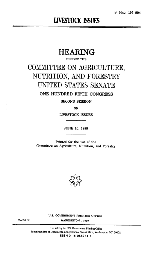 handle is hein.cbhear/lvstki0001 and id is 1 raw text is: S. HRG. 105-994
LIVESTOCK ISSUES

HEARING
BEFORE THE
COMMITTEE ON AGRICULTURE,
NUTRITION, AND FORESTRY
UNITED STATES SENATE
ONE HUNDRED FIFTH CONGRESS
SECOND SESSION
ON
LIVESTOCK ISSUES

JUNE 10, 1998
Printed for the use of the
Committee on Agriculture, Nutrition, and Forestry
U.S. GOVERNMENT PRINTING OFFICE
WASHINGTON : 1999

55-878 CC

For sale by the U.S. Government Printing Office
Superintendent of Documents, Congressional Sales Office, Washington, DC 20402
ISBN 0-16-058761-1


