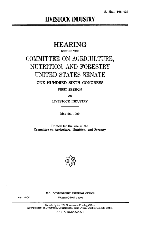 handle is hein.cbhear/lvstkind0001 and id is 1 raw text is: S. HRG. 106-423
LIVESTOCK INDUSTRY

HEARING
BEFORE THE
COMMITTEE ON AGRICULTURE,
NUTRITION, AND FORESTRY
UNITED STATES SENATE
ONE HUNDRED SIXTH CONGRESS
FIRST SESSION
ON
LIVESTOCK INDUSTRY
May 26, 1999
Printed for the use of the
Committee on Agriculture, Nutrition, and Forestry

U.S. GOVERNMENT PRINTING OFFICE
WASHINGTON  2000

62-116 CC

For sale by the U.S. Government Printing Office
Superintendent of Documents, Congressional Sales Office, Washington, DC 20402
ISBN 0-16-060400-1


