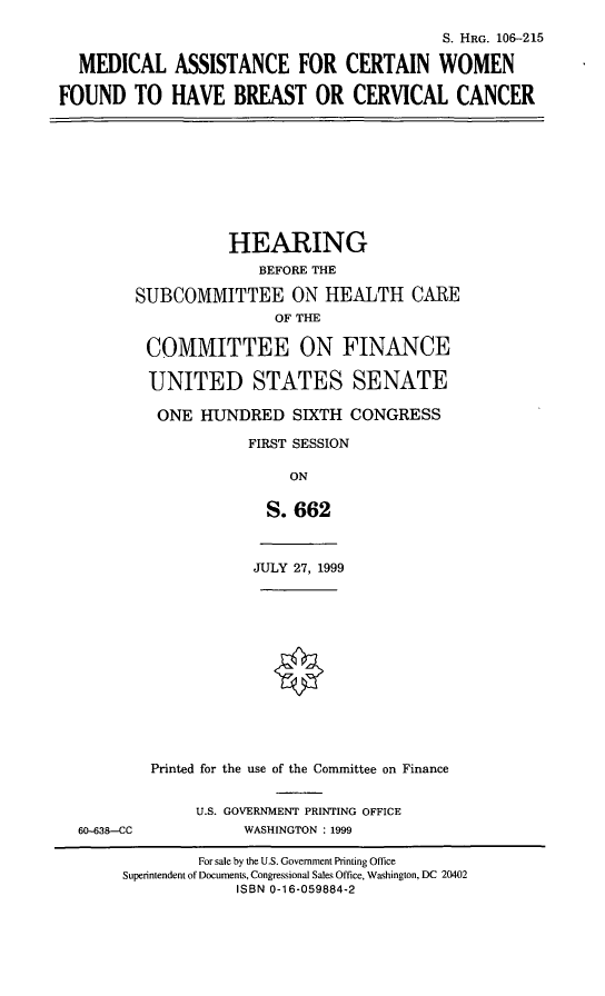 handle is hein.cbhear/macwfb0001 and id is 1 raw text is: S. HRG. 106--215
MEDICAL ASSISTANCE FOR CERTAIN WOMEN
FOUND TO HAVE BREAST OR CERVICAL CANCER

HEARING
BEFORE THE
SUBCOMMITTEE ON HEALTH CARE
OF THE
COMMITTEE ON FINANCE
UNITED STATES SENATE
ONE HUNDRED SIXTH CONGRESS
FIRST SESSION
ON
S. 662

JULY 27, 1999

60-638--CC

Printed for the use of the Committee on Finance
U.S. GOVERNMENT PRINTING OFFICE
WASHINGTON : 1999

For sale by the U.S. Government Printing Office
Superintendent of Documents, Congressional Sales Office, Washington, DC 20402
ISBN 0-16-059884-2


