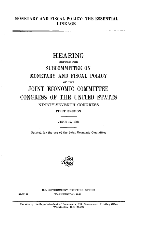 handle is hein.cbhear/mafptel0001 and id is 1 raw text is: 




MONETARY AND FISCAL POLICY: THE ESSENTIAL
                   LINKAGE









                 HEARING
                    BEFORE THE

              SUBCOMMITTEE ON

       MONETARY AND FISCAL POLICY
                      OF THE

      JOINT ECONOMIC COMMITTEE

  CONGRESS OF THE UNITED STATES

           NINETY-SEVENTH CONGRESS

                  FIRST SESSION


                  JUNE 12, 1981


       Printed for the use of the Joint Economic Committee

















            U.S. GOVERNMENT PRINTING OFFICE
  83-5110         WASHINGTON: 1981


  For sale by the Superintendent of Documents, U.S. Government Printing Office
                 Washington, D.C. 20402


