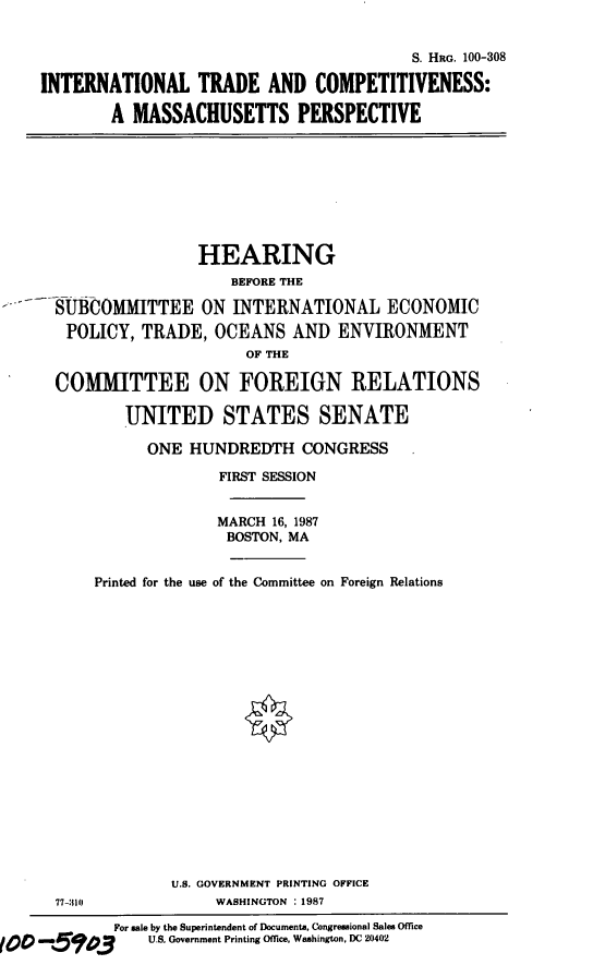 handle is hein.cbhear/mapersp0001 and id is 1 raw text is: S. HRG. 100-308
INTERNATIONAL TRADE AND COMPETITIVENESS:
A MASSACHUSETTS PERSPECTIVE

HEARING
BEFORE THE
SUMCOMMITTEE ON INTERNATIONAL ECONOMIC
POLICY, TRADE, OCEANS AND ENVIRONMENT
OF THE
COMMITTEE ON FOREIGN RELATIONS
UNITED STATES SENATE
ONE HUNDREDTH CONGRESS
FIRST SESSION
MARCH 16, 1987
BOSTON, MA
Printed for the use of the Committee on Foreign Relations

77-:10

U.S. GOVERNMENT PRINTING OFFICE
WASHINGTON : 1987

For sale by the Superintendent of Documents, Congressional Sales Office
too      .e    03           U.S. Government Printing Office, Washington, DC 20402


