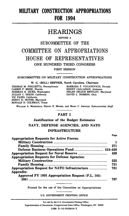 handle is hein.cbhear/mcapii0001 and id is 1 raw text is: MILITARY CONSTRUCTION APPROPRIATIONS
FOR 1994
HEARINGS
BEFORE A
SUBCOMMITTEE OF THE
COMMITTEE ON APPROPRIATIONS
HOUSE OF REPRESENTATIVES
ONE HUNDRED THIRD CONGRESS
FIRST SESSION
SUBCOMMITTEE ON MILITARY CONSTRUCTION APPROPRIATIONS
W. G. (BILL) HEFNER, North Carolina, Chairman
THOMAS M. FOGLIETTA, Pennsylvania  BARBARA F. VUCANOVICH, Nevada
CARRIE P. MEEK, Florida           SONNY CALLAHAN, Alabama
NORMAN D. DICKS, Washington       HELEN DELICH BENTLEY, Maryland
JULIAN C. DIXON, California       DAVID L. HOBSON, Ohio
VIC FAZIO, California
STENY H. HOYER, Maryland
RONALD D. COLEMAN, Texas
WILLIAM A. MARINELLI, HENRY E. MOORE, and MARY C. ARNOLD, Subcommittee Staff
PART 2
Justification of the Budget Estimates
NAVY, DEFENSE AGENCIES, AND NATO
INFRASTRUCTURE
Page
Appropriation Requests for Active Forces:
Military Construction    ...............      .................  1
Family Housing                        ................................ 271
Defense Business Operations Fund ................................. 413-458
Appropriation Request for Naval Reserve.. .....       ....... 459
Appropriation Requests for Defense Agencies:
M ilitary  Construction  ..............................................................  525
Fam ily  H ousing  .........................................................................  751
Appropriation Request for NATO Infrastructure .....................  781
Appendix:
Approved FY 1993 Appropriation Request (P.L. 103-
380) ........................................           787
Printed for the use of the Committee on Appropriations
U.S. GOVERNMENT PRINTING OFFICE
For sale by the U.S. Government Printing Office
Superintendent of Documents, Congressional Sales Office, Washington, DC 20402
ISBN 0-16-040646-3


