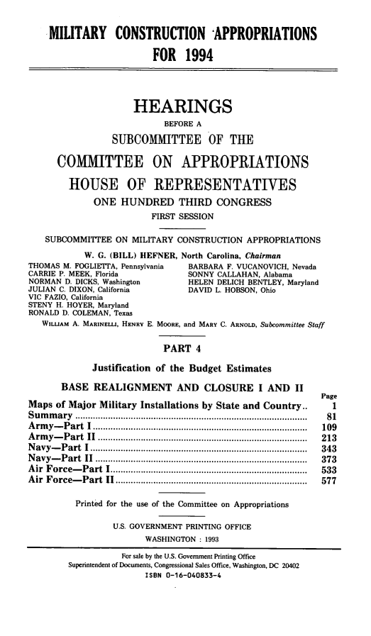 handle is hein.cbhear/mcapiv0001 and id is 1 raw text is: MILITARY CONSTRUCTION APPROPRIATIONS
FOR 1994
HEARINGS
BEFORE A
SUBCOMMITTEE OF THE
COMMITTEE ON APPROPRIATIONS
HOUSE OF REPRESENTATIVES
ONE HUNDRED THIRD CONGRESS
FIRST SESSION
SUBCOMMITTEE ON MILITARY CONSTRUCTION APPROPRIATIONS
W. G. (BILL) HEFNER, North Carolina, Chairman
THOMAS M. FOGLIETTA, Pennsylvania  BARBARA F. VUCANOVICH, Nevada
CARRIE P. MEEK, Florida          SONNY CALLAHAN, Alabama
NORMAN D. DICKS, Washington      HELEN DELICH BENTLEY, Maryland
JULIAN C. DIXON, California      DAVID L. HOBSON, Ohio
VIC FAZIO, California
STENY H. HOYER, Maryland
RONALD D. COLEMAN, Texas
WILLIAM A. MARINELLI, HENRY E. MOORE, and MARY C. ARNOLD, Subcommittee Staff
PART 4
Justification of the Budget Estimates
BASE REALIGNMENT AND CLOSURE I AND II
Page
Maps of Major Military Installations by State and Country..     1
S u m m ary  ........................................................................................... .  81
Army-Part I...........................       ................109
Army-Part II ...........................      ...............213
Navy-Part I .............................    ................343
Navy-Part II ............................    ................373
Air Force-Part I........................      ...............533
Air Force-Part II....................              .............  577
Printed for the use of the Committee on Appropriations
U.S. GOVERNMENT PRINTING OFFICE
WASHINGTON : 1993
For sale by the U.S. Government Printing Office
Superintendent of Documents, Congressional Sales Office, Washington, DC 20402
ISBN 0-16-040833-4


