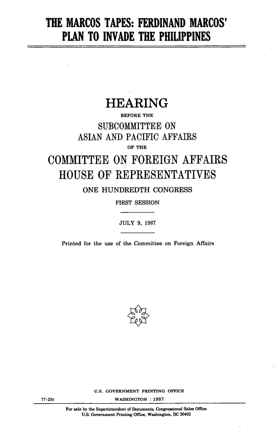 handle is hein.cbhear/mcrtps0001 and id is 1 raw text is: THE MARCOS TAPES: FERDINAND MARCOS'
PLAN TO INVADE THE PHILIPPINES

HEARING
BEFORE THE
SUBCOMMITTEE ON
ASIAN AND PACIFIC AFFAIRS
OF THE
COMMITTEE ON FOREIGN AFFAIRS
HOUSE OF REPRESENTATIVES
ONE HUNDREDTH CONGRESS
FIRST SESSION

JULY 9, 1987

Printed for the use of the Committee on Foreign Affairs

U.S. GOVERNMENT PRINTING OFFICE
WASHINGTON .1987
For sale by the Superintendent of Documents, Congressional Sales Office
US. Government Printing Office, Washington, DC 20402

77-234


