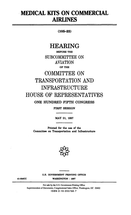 handle is hein.cbhear/medkca0001 and id is 1 raw text is: MEDICAL KITS ON COMMERCIAL
AIRLINES
(105-23)
HEARING
BEFORE THE
SUBCOMMITTEE ON
AVIATION
OF THE
COMMITTEE ON
TRANSPORTATION AND
INFRASTRUCTURE
HOUSE OF REPRESENTATIVES
ONE HUNDRED FIFTH CONGRESS
FIRST SESSION
MAY 21, 1997
Printed for the use of the
Committee on Transportation and Infrastructure
U.S. GOVERNMENT PRINTING OFFICE
41-640CC             WASHINGTON : 1997
For sale by the U.S. Government Printing Office
Superintendent of Documents, Congressional Sales Office, Washington, DC 20402
ISBN 0-16-055788-7


