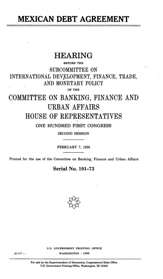 handle is hein.cbhear/mexda0001 and id is 1 raw text is: MEXICAN DEBT AGREEMENT

HEARING
BEFORE THE
SUBCOMMITTEE ON
INTERNATIONAL DEVELOPMENT, FINANCE, TRADE,
AND MONETARY POLICY
OF THE
COMMITTEE ON BANKING, FINANCE AND
URBAN AFFAIRS
HOUSE OF REPRESENTATIVES
ONE HUNDRED FIRST CONGRESS
SECOND SESSION
FEBRUARY 7, 1990
Printed for the use of the Committee on Banking, Finance and Urban Affairs
Serial No. 101-73

U.S. GOVERNMENT PRINTING OFFICE
WASHINGTON : 1990

26-617 -.

For sale by the Superintendent of Documents, Congressional Sales Office
U.S. Government Printing Office, Washington, DC 20402


