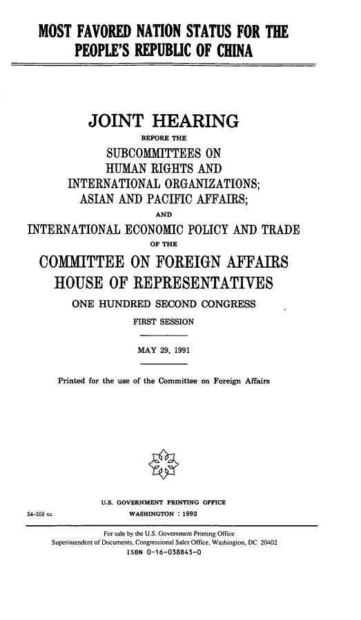 handle is hein.cbhear/mfnsprc0001 and id is 1 raw text is: MOST FAVORED NATION STATUS FOR THE
PEOPLE'S REPUBLIC OF CHINA

JOINT HEARING
BEFORE THE
SUBCOMMITTEES ON
HUMAN RIGHTS AND
INTERNATIONAL ORGANIZATIONS;
ASIAN AND PACIFIC AFFAIRS;
AND
INTERNATIONAL ECONOMIC POLICY AND TRADE
OF THE
COMMITTEE ON FOREIGN AFFAIRS
HOUSE OF REPRESENTATIVES
ONE HUNDRED SECOND CONGRESS
FIRST SESSION

MAY 29, 1991

Printed for the use of the Committee on Foreign Affairs

U.S. GOVERNMENT PRINTING OFFICE
WASHINGTON : 1992

54-555--

For sale by the U.S. Government Printing Office
Superintendent of Documents, Congressional Sales Office, Washington, DC 20402
ISBN 0-16-038843-0


