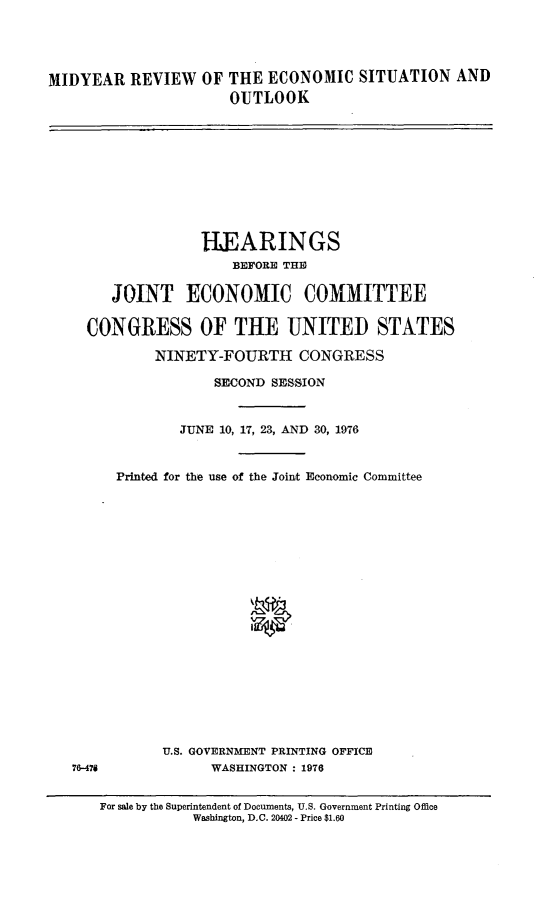 handle is hein.cbhear/midrotes0001 and id is 1 raw text is: 




MIDYEAR REVIEW OF THE ECONOMIC SITUATION AND
                      OUTLOOK


              HEARINGS
                 BEFORE THE

   JOINT ECONOMIC COMMITTEE

CONGRESS OF THE UNITED STATES

        NINETY-FOURTH CONGRESS

               SECOND SESSION


           JUNE 10, 17, 23, AND 30, 1976


    Printed for the use of the Joint Economic Committee


U.S. GOVERNMENT PRINTING OFFICE
      WASHINGTON : 1976


76-478


For sale by the Superintendent of Documents, U.S. Government Printing Office
           Washington, D.C. 20402 - Price $1.60


