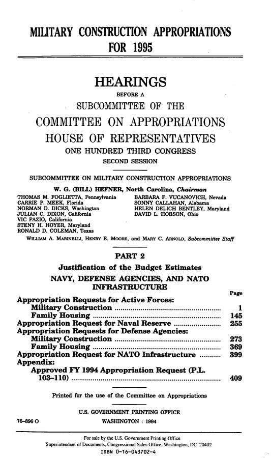 handle is hein.cbhear/mltcaii0001 and id is 1 raw text is: MILITARY CONSTRUCTION APPROPRIATIONS
FOR 1995
HEARINGS
BEFORE A
SUBCOMMITTEE OF THE
COMMITTEE ON APPROPRIATIONS
HOUSE OF REPRESENTATIVES
ONE HUNDRED THIRD CONGRESS
SECOND SESSION
SUBCOMMITTEE ON MILITARY CONSTRUCTION APPROPRIATIONS
W. G. (BILL) HEFNER, North Carolina, Chairman
THOMAS M. FOGLIETTA, Pennsylvania  BARBARA F. VUCANOVICH, Nevada
CARRIE P. MEEK, Florida        SONNY CALLAHAN, Alabama
NORMAN D. DICKS, Washington    HELEN DELICH BENTLEY, Maryland
JULIAN C. DIXON, California    DAVID L HOBSON, Ohio
VIC FAZIO, California
STENY H. HOYER, Maryland
RONALD D. COLEMAN, Texas
WILLIAM A. MARINELLI, HENRY E. MOORE, and MARY C. ARNOLD, Subcommittee Staff
PART 2
Justification of the Budget Estimates
NAVY, DEFENSE AGENCIES, AND NATO
INFRASTRUCTURE
Page
Appropriation Requests for Active Forces:
Military Construction     ...........................   1
Family Housing                    ................................ 145
Appropriation Request for Naval Reserve ........................ 255
Appropriation Requests for Defense Agencies:
Military Construction    .............................. 273
Family Housing ................................ 369
Appropriation Request for NATO Infrastructure ........... 399
Appendix:
Approved FY 1994 Appropriation Request (P.L.
103-110)      ........................................ 409
Printed for the use of the Committee on Appropriations
U.S. GOVERNMENT PRINTING OFFICE
768960                 WASHINGTON : 1994
For sale by the U.S. Government Printing Office
Superintendent of Documents, Congressional Sales Office, Washington, DC 20402
ISBN 0-16-043702-4



